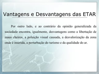 Por outro lado, e ao contrário da opinião generalizada da sociedade encontra, igualmente, desvantagens como a libertação de maus cheiros, a poluição visual causada, a desvalorização da zona onde é inserida, a perturbação do turismo e da qualidade do ar. Vantagens e Desvantagens das ETAR 