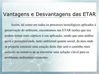 Assim, tal como em todos os processos tecnológicos aplicados à preservação do ambiente, encontramos nas ETAR razões que nos podem tornar mais cépticos à sua aplicação, sendo que uma análise geral e pormenorizada, tanto ambiental quanto social, da área onde se projecta construir uma estação deste tipo será o caminho mais correcto na tentativa de se encontrar uma solução viável para os problemas ambientais existentes. Vantagens e Desvantagens das ETAR 