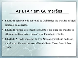 ETAR de Serzedelo do concelho de Guimarães são tratadas as águas residuais do concelho. ETAR de Rabada do concelho de Santo Tirso onde são tratados os efluentes de Guimarães, Santo Tirso, Famalicão e Trofa. ETAR de Agra do concelho de Vila Nova de Famalicão onde são tratados os efluentes dos concelhos de Santo Tirso, Famalicão e Trofa.  As ETAR em Guimarães 