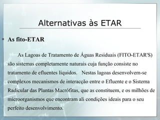 Alternativas às ETAR   As fito-ETAR As Lagoas de Tratamento de Águas Residuais (FITO-ETAR'S) são sistemas completamente naturais cuja função consiste no tratamento de efluentes líquidos.  Nestas lagoas desenvolvem-se complexos mecanismos de interacção entre o Efluente e o Sistema Radicular das Plantas Macrófitas, que as constituem, e os milhões de microorganismos que encontram ali condições ideais para o seu perfeito desenvolvimento.  