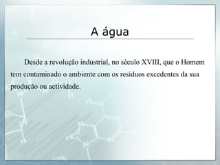 Desde a revolução industrial, no século XVIII, que o Homem tem contaminado o ambiente com os resíduos excedentes da sua produção ou actividade. A água 
