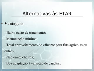 Vantagens ·  Baixo custo de tratamento; · Manutenção mínima; · Total aproveitamento do efluente para fins agrícolas ou outros; · Não emite cheiros; · Boa adaptação à variação de caudais; Alternativas às ETAR   