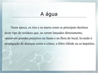 Nesta época, os rios e os mares eram os principais destinos deste tipo de resíduos que, ao serem lançados directamente, operavam grandes prejuízos na fauna e na flora do local, levando à propagação de doenças como a cólera, a febre tifóide ou as hepatites. A água 