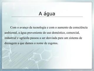 Com o avanço da tecnologia e com o aumento da consciência ambiental, a água proveniente do uso doméstico, comercial, industrial e agrícola passou a ser desviada para um sistema de drenagem a que damos o nome de esgotos. A água 