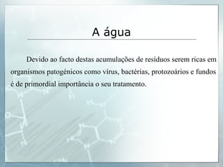   Devido ao facto destas acumulações de resíduos serem ricas em organismos patogénicos como vírus, bactérias, protozoários e fundos é de primordial importância o seu tratamento. A água 