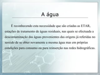 É reconhecendo esta necessidade que são criadas as ETAR, estações de tratamento de águas residuais, nas quais se efectuada a descontaminação das águas provenientes das origens já referidas no sentido de se obter novamente a mesma água mas em próprias condições para consumo ou para reinserção nas redes hidrográficas. A água 