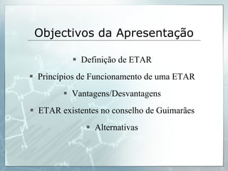 Objectivos da Apresentação Definição de ETAR Princípios de Funcionamento de uma ETAR Vantagens/Desvantagens ETAR existentes no conselho de Guimarães Alternativas 