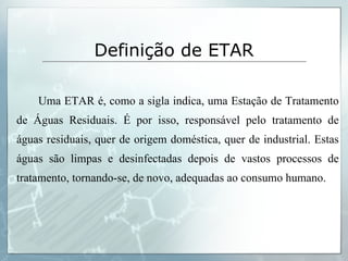 Definição de ETAR Uma ETAR é, como a sigla indica, uma Estação de Tratamento de Águas Residuais. É por isso, responsável pelo tratamento de águas residuais, quer de origem doméstica, quer de industrial. Estas águas são limpas e desinfectadas depois de vastos processos de tratamento, tornando-se, de novo, adequadas ao consumo humano.  