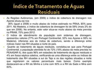    As Regiões Autónomas, (em 2009) o índice de cobertura de drenagem nos
    Açores situou-se nos
      36% (igual a 2008) e muito abaixo do índice estimado no PRAA, 85% para
    2011. Na Madeira, o índice de cobertura de drenagem foi de 59% (mais 2% do
    que em 2008). No entanto, este valor situa-se muito abaixo da meta prevista
    no PRAM, 75% para 2012.
   O índice de atendimento da população com sistemas de drenagem,
    apresentou valores (77% em Portugal Continental, 32% nos Açores e 59% na
    Madeira), inferiores aos do índice de cobertura, sendo a diferença entre
    índices maior nas RH situadas a norte do pais.
    Quanto ao tratamento de águas residuais, constatou-se que para Portugal
    Continental, a população atendida foi de 72% (18% abaixo da meta prevista no
    PEAASAR II), dos quais 96% em estacões de tratamento de águas residuais e
    4% em fossa séptica coletiva, verificando-se uma diferença entre os índices de
    tratamento das RH situadas a sul do Tejo e os das regiões situadas a norte
    que registaram os valores percentuais mais baixos. Como exemplo
    destacaram-se a RH do Minho e Lima com 50% e a RH do Sado e Mira com
    83%.
 