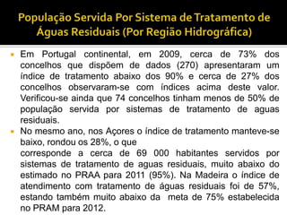    Em Portugal continental, em 2009, cerca de 73% dos
    concelhos que dispõem de dados (270) apresentaram um
    índice de tratamento abaixo dos 90% e cerca de 27% dos
    concelhos observaram-se com índices acima deste valor.
    Verificou-se ainda que 74 concelhos tinham menos de 50% de
    população servida por sistemas de tratamento de aguas
    residuais.
   No mesmo ano, nos Açores o índice de tratamento manteve-se
    baixo, rondou os 28%, o que
    corresponde a cerca de 69 000 habitantes servidos por
    sistemas de tratamento de aguas residuais, muito abaixo do
    estimado no PRAA para 2011 (95%). Na Madeira o índice de
    atendimento com tratamento de águas residuais foi de 57%,
    estando também muito abaixo da meta de 75% estabelecida
    no PRAM para 2012.
 