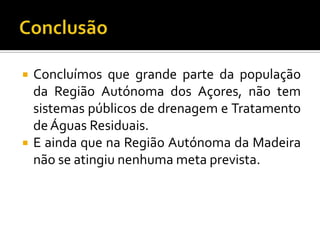    Concluímos que grande parte da população
    da Região Autónoma dos Açores, não tem
    sistemas públicos de drenagem e Tratamento
    de Águas Residuais.
   E ainda que na Região Autónoma da Madeira
    não se atingiu nenhuma meta prevista.
 