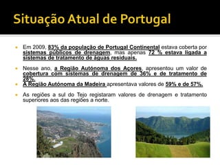    Em 2009, 83% da população de Portugal Continental estava coberta por
    sistemas públicos de drenagem, mas apenas 72 % estava ligada a
    sistemas de tratamento de águas residuais.
 Nesse ano, a Região Autónoma dos Açores, apresentou um valor de
  cobertura com sistemas de drenagem de 36% e de tratamento de
  28%.
 A Região Autónoma da Madeira apresentava valores de 59% e de 57%.

   As regiões a sul do Tejo registaram valores de drenagem e tratamento
    superiores aos das regiões a norte.
 