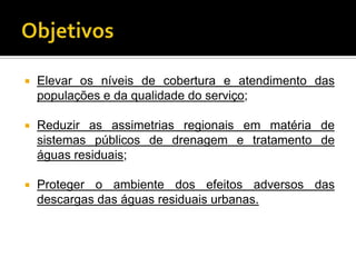    Elevar os níveis de cobertura e atendimento das
    populações e da qualidade do serviço;

   Reduzir as assimetrias regionais em matéria de
    sistemas públicos de drenagem e tratamento de
    águas residuais;

   Proteger o ambiente dos efeitos adversos das
    descargas das águas residuais urbanas.
 