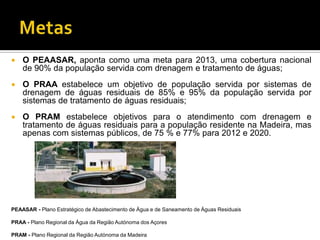    O PEAASAR, aponta como uma meta para 2013, uma cobertura nacional
    de 90% da população servida com drenagem e tratamento de águas;
   O PRAA estabelece um objetivo de população servida por sistemas de
    drenagem de águas residuais de 85% e 95% da população servida por
    sistemas de tratamento de águas residuais;
   O PRAM estabelece objetivos para o atendimento com drenagem e
    tratamento de águas residuais para a população residente na Madeira, mas
    apenas com sistemas públicos, de 75 % e 77% para 2012 e 2020.




PEAASAR - Plano Estratégico de Abastecimento de Água e de Saneamento de Águas Residuais

PRAA - Plano Regional da Água da Região Autónoma dos Açores

PRAM - Plano Regional da Região Autónoma da Madeira
 