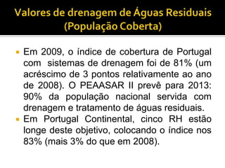    Em 2009, o índice de cobertura de Portugal
    com sistemas de drenagem foi de 81% (um
    acréscimo de 3 pontos relativamente ao ano
    de 2008). O PEAASAR II prevê para 2013:
    90% da população nacional servida com
    drenagem e tratamento de águas residuais.
   Em Portugal Continental, cinco RH estão
    longe deste objetivo, colocando o índice nos
    83% (mais 3% do que em 2008).
 