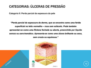 CATEGORIAS: ÚLCERAS DE PRESSÃO
Categoria II: Perda parcial da espessura da pele
“Perda parcial da espessura da derme, que se encontra como uma ferida
superficial no leito vermelho – rosa sem esfacelo. Pode também
apresentar-se como uma flictena fechada ou aberta, preenchida por líquido
seroso ou sero-hemático. Apresenta-se como uma úlcera brilhante ou seca,
sem crosta ou equimose.”
10
 