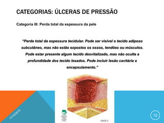 CATEGORIAS: ÚLCERAS DE PRESSÃO
Categoria III: Perda total da espessura da pele
“Perda total da espessura tecidular. Pode ser visível o tecido adiposo
subcutâneo, mas não estão expostos os ossos, tendões ou músculos.
Pode estar presente algum tecido desvitalizado, mas não oculta a
profundidade dos tecido lesados. Pode incluir lesão cavitária e
encapsulamento.”
12
 