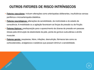 OUTROS FATORES DE RISCO INTRÍNSECOS
 Fatores vasculares: incluem alterações como arteriopatias obliterantes, insuficiência venosa
periférica e microarteriopatia diabética.
 Fatores neurológicos: alterações da sensibilidade, da motricidade e do estado de
consciência. A imobilidade ou a agitação favorecem as forças de pressão ou de fricção.
 Fatores tópicos: predisposição para o aparecimento de úlceras de pressão em pessoas
idosas pela diminuição da elasticidade da pele, perda de gordura subcutânea e atrofia
muscular.
 Fatores gerais: neoplasias, febre, infeções, desnutrição, fármacos tais como os
corticosteroides, analgésicos e sedativos que possam diminuir a sensibilidade.
22
 