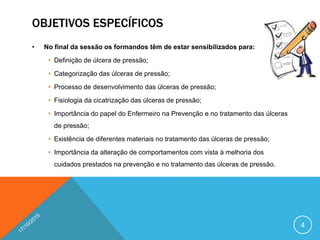 OBJETIVOS ESPECÍFICOS
• No final da sessão os formandos têm de estar sensibilizados para:
• Definição de úlcera de pressão;
• Categorização das úlceras de pressão;
• Processo de desenvolvimento das úlceras de pressão;
• Fisiologia da cicatrização das úlceras de pressão;
• Importância do papel do Enfermeiro na Prevenção e no tratamento das úlceras
de pressão;
• Existência de diferentes materiais no tratamento das úlceras de pressão;
• Importância da alteração de comportamentos com vista à melhoria dos
cuidados prestados na prevenção e no tratamento das úlceras de pressão.
4
 