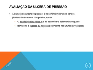 AVALIAÇÃO DA ÚLCERA DE PRESSÃO
• A avaliação da úlcera de pressão, é de extrema importância para os
profissionais de saúde, pois permite avaliar:
• O estado inicial da ferida que irá determinar o tratamento adequado;
• Bem como o sucesso ou insucesso do mesmo nas futuras reavaliações;
42
 