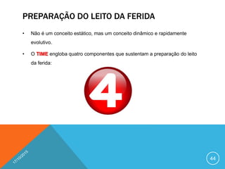 PREPARAÇÃO DO LEITO DA FERIDA
• Não é um conceito estático, mas um conceito dinâmico e rapidamente
evolutivo.
• O TIME engloba quatro componentes que sustentam a preparação do leito
da ferida:
44
 