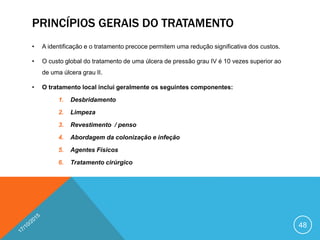 PRINCÍPIOS GERAIS DO TRATAMENTO
• A identificação e o tratamento precoce permitem uma redução significativa dos custos.
• O custo global do tratamento de uma úlcera de pressão grau IV é 10 vezes superior ao
de uma úlcera grau II.
• O tratamento local inclui geralmente os seguintes componentes:
1. Desbridamento
2. Limpeza
3. Revestimento / penso
4. Abordagem da colonização e infeção
5. Agentes Físicos
6. Tratamento cirúrgico
48
 