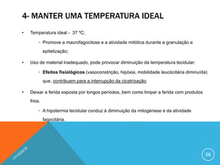 4- MANTER UMA TEMPERATURA IDEAL
• Temperatura ideal - 37 ºC;
• Promove a macrofagocitose e a atividade mitótica durante a granulação e
epitelização;
• Uso de material inadequado, pode provocar diminuição da temperatura tecidular:
• Efeitos fisiológicos (vasoconstrição, hipóxia, mobilidade leucócitária diminuída)
que, contribuem para a interrupção da cicatrização.
• Deixar a ferida exposta por longos períodos, bem como limpar a ferida com produtos
frios.
• A hipotermia tecidular conduz à diminuição da mitogénese e da atividade
fagocitária.
56
 