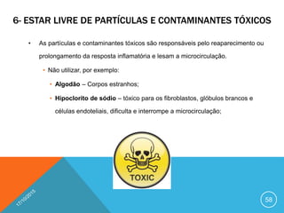 6- ESTAR LIVRE DE PARTÍCULAS E CONTAMINANTES TÓXICOS
• As partículas e contaminantes tóxicos são responsáveis pelo reaparecimento ou
prolongamento da resposta inflamatória e lesam a microcirculação.
• Não utilizar, por exemplo:
• Algodão – Corpos estranhos;
• Hipoclorito de sódio – tóxico para os fibroblastos, glóbulos brancos e
células endoteliais, dificulta e interrompe a microcirculação;
58
 