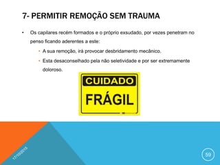 7- PERMITIR REMOÇÃO SEM TRAUMA
• Os capilares recém formados e o próprio exsudado, por vezes penetram no
penso ficando aderentes a este:
• A sua remoção, irá provocar desbridamento mecânico.
• Esta desaconselhado pela não seletividade e por ser extremamente
doloroso.
59
 