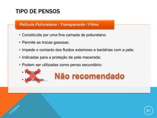 TIPO DE PENSOS
61
• Constituída por uma fina camada de poliuretano
• Permite as trocas gasosas;
• Impede o contacto dos fluidos exteriores e bactérias com a pele;
• Indicadas para a proteção de pele macerada;
• Podem ser utilizadas como penso secundário:
• Hidrogel;
• Hidrofibras…
Pelicula Poliuretano / Transparente / Filme
 
