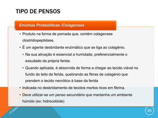 TIPO DE PENSOS
65
• Produto na forma de pomada que, contém colagenase
clostridiopeptidase.
• É um agente desbridante enzimático que se liga ao colagénio.
• Na sua ativação é essencial a humidade, preferencialmente o
exsudado da própria ferida.
• Quando aplicada, é absorvida de forma a chegar ao tecido viável no
fundo do leito da ferida, quebrando as fibras de colagénio que
prendem o tecido necrótico à base da ferida
• Indicada no desbridamento de tecidos mortos ricos em fibrina.
• Deve utilizar-se um penso secundário que mantenha um ambiente
húmido (ex: hidrocolóide)
Enzimas Proteolíticas /Colagenase
 
