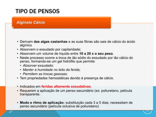 TIPO DE PENSOS
66
• Derivam das algas castanhas e as suas fibras são sais de cálcio do ácido
algínico
• Absorvem o exsudado por capilaridade;
• Absorvem um volume de líquido entre 10 a 20 x o seu peso.
• Neste processo ocorre a troca de ião sódio do exsudado por ião cálcio do
penso, formando-se um gel hidrófilo que permite:
• Absorver exsudado;
• Manter a humidade no leito da ferida;
• Permitem as trocas gasosas;
• Tem propriedades hemostáticas devido à presença de cálcio.
• Indicados em feridas altamente exsudativas.
• Requerem a aplicação de um penso secundário (ex: poliuretano, pelicula
transparente.
• Modo e ritmo de aplicação: substituição cada 3 a 5 dias; necessitam de
penso secundário (película oclusiva de poliuretano)
Alginato Cálcio
 