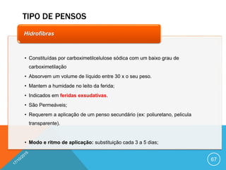 TIPO DE PENSOS
67
• Constituídas por carboximetilcelulose sódica com um baixo grau de
carboximetilação
• Absorvem um volume de líquido entre 30 x o seu peso.
• Mantem a humidade no leito da ferida;
• Indicados em feridas exsudativas.
• São Permeáveis;
• Requerem a aplicação de um penso secundário (ex: poliuretano, pelicula
transparente).
• Modo e ritmo de aplicação: substituição cada 3 a 5 dias;
Hidrofibras
 