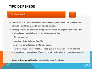 TIPO DE PENSOS
68
• Constituídos por uma membrana não aderente, permeável, que envolve uma
camada central impregnada com carvão ativado.
• Tem capacidade de adsorver moléculas que estão na origem do intenso odor
produzido pelo metabolismo de bactérias anaeróbias.
• São permeáveis;
• Mantêm o leito da ferida húmido;
• Não devem ser colocados em feridas secas;
• Requerem um penso secundário, sendo que a conjugação com um material
que retenha a humidade e a afaste do carvão, vai melhorar o seu desempenho
• Modo e ritmo de aplicação: substituição cada 3 a 5 dias;
Carvão ativado
 