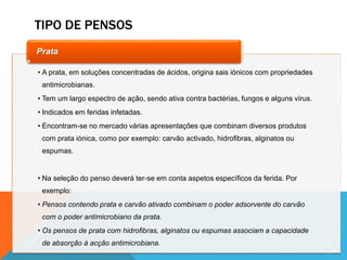TIPO DE PENSOS
69
• A prata, em soluções concentradas de ácidos, origina sais iónicos com propriedades
antimicrobianas.
• Tem um largo espectro de ação, sendo ativa contra bactérias, fungos e alguns vírus.
• Indicados em feridas infetadas.
• Encontram-se no mercado várias apresentações que combinam diversos produtos
com prata iónica, como por exemplo: carvão activado, hidrofibras, alginatos ou
espumas.
• Na seleção do penso deverá ter-se em conta aspetos específicos da ferida. Por
exemplo:
• Pensos contendo prata e carvão ativado combinam o poder adsorvente do carvão
com o poder antimicrobiano da prata.
• Os pensos de prata com hidrofibras, alginatos ou espumas associam a capacidade
de absorção à acção antimicrobiana.
Prata
 