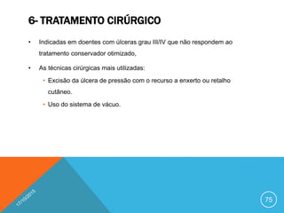 6- TRATAMENTO CIRÚRGICO
• Indicadas em doentes com úlceras grau III/IV que não respondem ao
tratamento conservador otimizado,
• As técnicas cirúrgicas mais utilizadas:
• Excisão da úlcera de pressão com o recurso a enxerto ou retalho
cutâneo.
• Uso do sistema de vácuo.
75
 