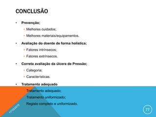 CONCLUSÃO
• Prevenção;
• Melhores cuidados;
• Melhores materiais/equipamentos.
• Avaliação do doente de forma holística;
• Fatores intrínsecos;
• Fatores extrínsecos.
• Correta avaliação da úlcera de Pressão;
• Categoria;
• Características.
• Tratamento adequado
• Tratamento adequado;
• Tratamento uniformizado;
• Registo completo e uniformizado.
77
 