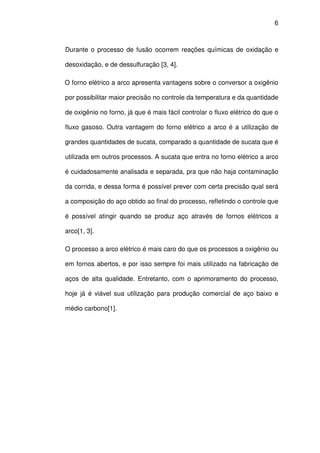 6 
Durante o processo de fusão ocorrem reações químicas de oxidação e 
desoxidação, e de dessulfuração [3, 4]. 
O forno elétrico a arco apresenta vantagens sobre o conversor a oxigênio 
por possibilitar maior precisão no controle da temperatura e da quantidade 
de oxigênio no forno, já que é mais fácil controlar o fluxo elétrico do que o 
fluxo gasoso. Outra vantagem do forno elétrico a arco é a utilização de 
grandes quantidades de sucata, comparado a quantidade de sucata que é 
utilizada em outros processos. A sucata que entra no forno elétrico a arco 
é cuidadosamente analisada e separada, pra que não haja contaminação 
da corrida, e dessa forma é possível prever com certa precisão qual será 
a composição do aço obtido ao final do processo, refletindo o controle que 
é possível atingir quando se produz aço através de fornos elétricos a 
arco[1, 3]. 
O processo a arco elétrico é mais caro do que os processos a oxigênio ou 
em fornos abertos, e por isso sempre foi mais utilizado na fabricação de 
aços de alta qualidade. Entretanto, com o aprimoramento do processo, 
hoje já é viável sua utilização para produção comercial de aço baixo e 
médio carbono[1]. 
 