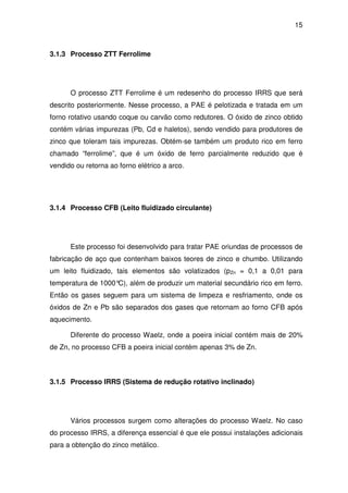 15 
3.1.3 Processo ZTT Ferrolime 
O processo ZTT Ferrolime é um redesenho do processo IRRS que será 
descrito posteriormente. Nesse processo, a PAE é pelotizada e tratada em um 
forno rotativo usando coque ou carvão como redutores. O óxido de zinco obtido 
contém várias impurezas (Pb, Cd e haletos), sendo vendido para produtores de 
zinco que toleram tais impurezas. Obtém-se também um produto rico em ferro 
chamado “ferrolime”, que é um óxido de ferro parcialmente reduzido que é 
vendido ou retorna ao forno elétrico a arco. 
3.1.4 Processo CFB (Leito fluidizado circulante) 
Este processo foi desenvolvido para tratar PAE oriundas de processos de 
fabricação de aço que contenham baixos teores de zinco e chumbo. Utilizando 
um leito fluidizado, tais elementos são volatizados (pZn = 0,1 a 0,01 para 
temperatura de 1000°C), além de produzir um material secundário rico em ferro. 
Então os gases seguem para um sistema de limpeza e resfriamento, onde os 
óxidos de Zn e Pb são separados dos gases que retornam ao forno CFB após 
aquecimento. 
Diferente do processo Waelz, onde a poeira inicial contém mais de 20% 
de Zn, no processo CFB a poeira inicial contém apenas 3% de Zn. 
3.1.5 Processo IRRS (Sistema de redução rotativo inclinado) 
Vários processos surgem como alterações do processo Waelz. No caso 
do processo IRRS, a diferença essencial é que ele possui instalações adicionais 
para a obtenção do zinco metálico. 
 