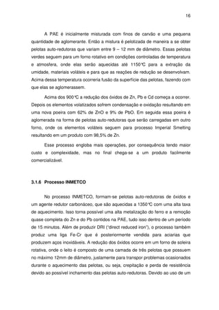 16 
A PAE é inicialmente misturada com finos de carvão e uma pequena 
quantidade de aglomerante. Então a mistura é pelotizada de maneira a se obter 
pelotas auto-redutoras que variam entre 9 – 12 mm de diâmetro. Essas pelotas 
verdes seguem para um forno rotativo em condições controladas de temperatura 
e atmosfera, onde elas serão aquecidas até 1150°C para a extração da 
umidade, materiais voláteis e para que as reações de redução se desenvolvam. 
Acima dessa temperatura ocorreria fusão da superfície das pelotas, fazendo com 
que elas se aglomerassem. 
Acima dos 900°C a redução dos óxidos de Zn, Pb e Cd começa a ocorrer. 
Depois os elementos volatizados sofrem condensação e oxidação resultando em 
uma nova poeira com 62% de ZnO e 9% de PbO. Em seguida essa poeira é 
aglomerada na forma de pelotas auto-redutoras que serão carregadas em outro 
forno, onde os elementos voláteis seguem para processo Imperial Smelting 
resultando em um produto com 98,5% de Zn. 
Esse processo engloba mais operações, por consequência tendo maior 
custo e complexidade, mas no final chega-se a um produto facilmente 
comercializável. 
3.1.6 Processo INMETCO 
No processo INMETCO, formam-se pelotas auto-redutoras de óxidos e 
um agente redutor carbonáceo, que são aquecidas a 1350°C com uma alta taxa 
de aquecimento. Isso torna possível uma alta metalização do ferro e a remoção 
quase completa do Zn e do Pb contidos na PAE, tudo isso dentro de um período 
de 15 minutos. Além de produzir DRI (“direct reduced iron”), o processo também 
produz uma liga Fe-Cr que é posteriormente vendida para aciarias que 
produzem aços inoxidáveis. A redução dos óxidos ocorre em um forno de soleira 
rotativa, onde o leito é composto de uma camada de três pelotas que possuem 
no máximo 12mm de diâmetro, justamente para transpor problemas ocasionados 
durante o aquecimento das pelotas, ou seja, crepitação e perda de resistência 
devido ao possível inchamento das pelotas auto-redutoras. Devido ao uso de um 
 