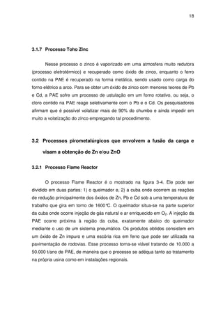 18 
3.1.7 Processo Toho Zinc 
Nesse processo o zinco é vaporizado em uma atmosfera muito redutora 
(processo eletrotérmico) e recuperado como óxido de zinco, enquanto o ferro 
contido na PAE é recuperado na forma metálica, sendo usado como carga do 
forno elétrico a arco. Para se obter um óxido de zinco com menores teores de Pb 
e Cd, a PAE sofre um processo de ustulação em um forno rotativo, ou seja, o 
cloro contido na PAE reage seletivamente com o Pb e o Cd. Os pesquisadores 
afirmam que é possível volatizar mais de 90% do chumbo e ainda impedir em 
muito a volatização do zinco empregando tal procedimento. 
3.2 Processos pirometalúrgicos que envolvem a fusão da carga e 
visam a obtenção de Zn e/ou ZnO 
3.2.1 Processo Flame Reactor 
O processo Flame Reactor é o mostrado na figura 3-4. Ele pode ser 
dividido em duas partes: 1) o queimador e, 2) a cuba onde ocorrem as reações 
de redução principalmente dos óxidos de Zn, Pb e Cd sob a uma temperatura de 
trabalho que gira em torno de 1600°C. O queimador situa-se na parte superior 
da cuba onde ocorre injeção de gás natural e ar enriquecido em O2. A injeção da 
PAE ocorre próxima à região da cuba, exatamente abaixo do queimador 
mediante o uso de um sistema pneumático. Os produtos obtidos consistem em 
um óxido de Zn impuro e uma escória rica em ferro que pode ser utilizada na 
pavimentação de rodovias. Esse processo torna-se viável tratando de 10.000 a 
50.000 t/ano de PAE, de maneira que o processo se adéqua tanto ao tratamento 
na própria usina como em instalações regionais. 
 