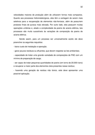 32 
velocidades maiores de produção além de utilizarem fornos mais compactos. 
Quanto aos processos hidrometalúrgicos, eles têm a vantagem de serem mais 
seletivos para a recuperação de elementos não-ferrosos, além de possuírem 
produtos finais de pureza mais elevada. Por outro lado, eles possuem muitas 
operações unitárias e, aliado a complexidade da poeira de aciaria elétrica, tais 
processos são muito suscetíveis às variações de composição da poeira de 
aciaria elétrica. 
Sendo assim, para um processo ser universalmente aceito ele deve 
preencher os seguintes requisitos: 
- baixo custo de instalação e operação; 
- gerar poucos resíduos ou efluentes, que devem respeitar as leis ambientais; 
- capacidade de tratar uma grande variedade de composições de PAE com um 
mínimo de preparação de carga; 
- ser capaz de tratar pequenas quantidades de poeira (em torno de 20.000 t/ano) 
e recuperar a maior parte dos elementos úteis presentes nesse resíduo; 
- havendo uma geração de resíduo não tóxico, este deve apresentar uma 
possível aplicação. 
 