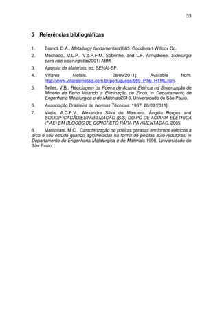 33 
5 Referências bibliográficas 
1. Brandt, D.A., Metallurgy fundamentals1985: Goodheart-Willcox Co. 
2. Machado, M.L.P., V.d.P.F.M. Sobrinho, and L.F. Arrivabene, Siderurgia 
para nao siderurgistas2001: ABM. 
3. Apostila de Materiais, ed. SENAI-SP. 
4. Villares Metals. 28/09/2011]; Available from: 
http://www.villaresmetals.com.br/portuguese/989_PTB_HTML.htm. 
5. Telles, V.B., Reciclagem da Poeira de Aciaria Elétrica na Sinterização de 
Minério de Ferro Visando a Eliminação de Zinco, in Departamento de 
Engenharia Metalurgica e de Materiais2010, Universidade de São Paulo. 
6. Associação Brasileira de Normas Técnicas. 1987 28/09/2011]. 
7. Vilela, A.C.F.V., Alexandre Silva de Masuero, Ângela Borges and 
SOLIDIFICAÇÃO/ESTABILIZAÇÃO (S/S) DO PÓ DE ACIARIA ELÉTRICA 
(PAE) EM BLOCOS DE CONCRETO PARA PAVIMENTAÇÃO. 2005. 
8. Mantovani, M.C., Caracterização de poeiras geradas em fornos elétricos a 
arco e seu estudo quando aglomeradas na forma de pelotas auto-redutoras, in 
Departamento de Engenharia Metalurgica e de Materiais 1998, Universidade de 
São Paulo 
