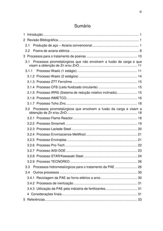 iii 
Sumário 
1 Introdução ........................................................................................................ 1 
2 Revisão Bibliográfica ........................................................................................ 1 
2.1 Produção de aço – Aciaria convencional ................................................... 1 
2.2 Poeira de aciaria elétrica ........................................................................... 8 
3 Processos para o tratamento de poeiras ....................................................... 10 
3.1 Processos pirometalúrgicos que não envolvem a fusão da carga e que 
visam a obtenção de Zn e/ou ZnO ............................................................... 11 
3.1.1 Processo Waelz (1 estágio) ................................................................. 11 
3.1.2 Processo Waelz (2 estágios) ............................................................... 14 
3.1.3 Processo ZTT Ferrolime ...................................................................... 15 
3.1.4 Processo CFB (Leito fluidizado circulante) .......................................... 15 
3.1.5 Processo IRRS (Sistema de redução rotativo inclinado) ...................... 15 
3.1.6 Processo INMETCO ............................................................................. 16 
3.1.7 Processo Toho Zinc ............................................................................. 18 
3.2 Processos pirometalúrgicos que envolvem a fusão da carga e visam a 
obtenção de Zn e/ou ZnO ............................................................................ 18 
3.2.1 Processo Flame Reactor ...................................................................... 18 
3.2.2 Processo Sirosmelt .............................................................................. 19 
3.2.3 Processo Laclede Steel ....................................................................... 20 
3.2.4 Processo Enviroscience MetWool ........................................................ 21 
3.2.5 Processo Enviroplas ............................................................................ 21 
3.2.6 Processo Pro-Tech .............................................................................. 22 
3.2.7 Processo AISI-DOE ............................................................................. 23 
3.2.8 Processo STAR/Kawasaki Steel .......................................................... 24 
3.2.9 Processo TECNORED ......................................................................... 26 
3.3 Processos hidrometalúrgicos para o tratamento da PAE ........................ 26 
3.4 Outros processos .................................................................................... 30 
3.4.1 Reciclagem da PAE ao forno elétrico a arco ........................................ 30 
3.4.2 Processos de inertização ..................................................................... 31 
3.4.3 Utilização da PAE pela indústria de fertilizantes .................................. 31 
4 Considerações finais .................................................................................. 31 
5 Referências .................................................................................................... 33 
 