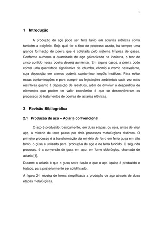 1 
1 Introdução 
A produção de aço pode ser feita tanto em aciarias elétricas como 
também a oxigênio. Seja qual for o tipo de processo usado, há sempre uma 
grande formação de poeira que é coletada pelo sistema limpeza de gases. 
Conforme aumenta a quantidade de aço galvanizado na indústria, o teor de 
zinco contido nessa poeira deverá aumentar. Em alguns casos, a poeira pode 
conter uma quantidade significativa de chumbo, cádmio e cromo hexavalente, 
cuja deposição em aterros poderia contaminar lençóis freáticos. Para evitar 
essas contaminações e para cumprir as legislações ambientais cada vez mais 
restritivas quanto à deposição de resíduos, além de diminuir o desperdício de 
elementos que podem ter valor econômico é que se desenvolveram os 
processos de tratamentos de poeiras de aciarias elétricas. 
2 Revisão Bibliográfica 
2.1 Produção de aço – Aciaria convencional 
O aço é produzido, basicamente, em duas etapas, ou seja, antes de virar 
aço, o minério de ferro passa por dois processos metalúrgicos distintos. O 
primeiro processo é a transformação de minério de ferro em ferro gusa em alto 
forno, o gusa é utilizado para produção de aço e de ferro fundido. O segundo 
processo, é a conversão do gusa em aço, em forno siderúrgico, chamado de 
aciaria [1]. 
Durante a aciaria é que o gusa sofre fusão e que o aço líquido é produzido e 
tratado, para posteriormente ser solidificado. 
A figura 2-1 mostra de forma simplificada a produção de aço através de duas 
etapas metalúrgicas. 
 