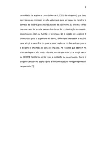 4 
quantidade de argônio e um máximo de 0,005% de nitrogênio) que deve 
ser inserido ao processo em alta velocidade para ser capaz de penetrar a 
camada de escoria; gusa líquido; sucata de aço interna ou externa, sendo 
que no caso da sucata externa há riscos de contaminação da corrida; 
escorificantes (cal ou fluorita) e ferro-ligas [2] a injeção de oxigênio é 
direcionada para a superfície do banho, tendo que atravessar a escória 
para atingir a superfície do gusa, e essa região de contato entre o gusa e 
o oxigênio é chamada de zona de impacto. As reações que ocorrem na 
zona de impacto são muito intensas, e a temperatura pode atingir cerca 
de 3000ºC, facilitando ainda mais a oxidação do gusa liquido. Como o 
oxigênio utilizado no sopro é puro a contaminação por nitrogênio pode ser 
desprezada. [3] 
 