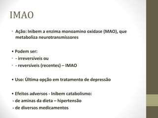 IMAO Ação: Inibem a enzima monoamino oxidase (MAO), que metaboliza neurotransmissores •  Podem ser: - irreversíveis ou - reversíveis (recentes) – IMAO •  Uso: Última opção em tratamento de depressão •  Efeitos adversos - Inibem catabolismo:  - de aminas da dieta – hipertensão - de diversos medicamentos 
