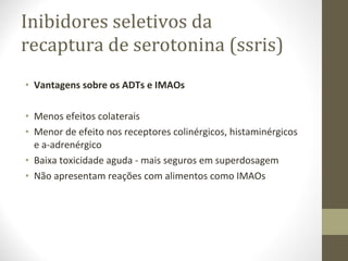 Inibidores seletivos da recaptura de serotonina (ssris) Vantagens sobre os ADTs e IMAOs Menos efeitos colaterais Menor de efeito nos receptores colinérgicos, histaminérgicos e a-adrenérgico Baixa toxicidade aguda - mais seguros em superdosagem Não apresentam reações com alimentos como IMAOs 