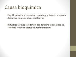 Causa bioquímica Papel fundamental das aminas neurotransmissoras, tais como dopamina, norepinefrina e serotonina; Distúrbios afetivos resultariam das deficiências genéticas na atividade funcional destes neurotransmissores 