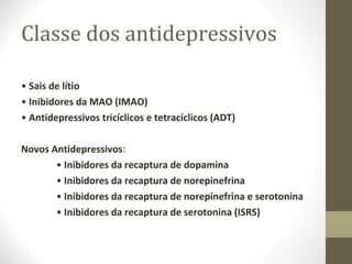 Classe dos antidepressivos •  Sais de lítio •  Inibidores da MAO (IMAO) •  Antidepressivos tricíclicos e tetracíclicos (ADT) Novos Antidepressivos : •  Inibidores da recaptura de dopamina •  Inibidores da recaptura de norepinefrina •  Inibidores da recaptura de norepinefrina e serotonina •  Inibidores da recaptura de serotonina (ISRS) 